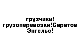 грузчики! грузоперевозки!Саратов Энгельс!